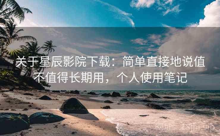 关于星辰影院下载:简单直接地说值不值得长期用,个人使用笔记 关于星辰影院下载:简单直接地说值不值得长期用,个人使用笔记