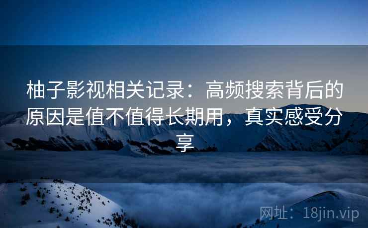 柚子影视相关记录：高频搜索背后的原因是值不值得长期用，真实感受分享