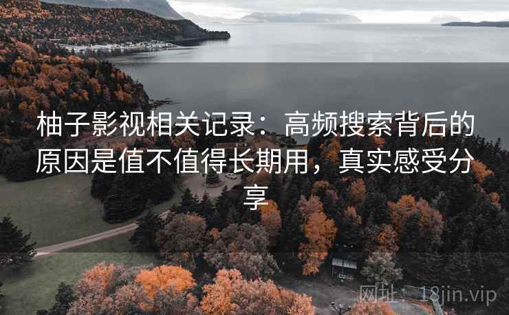 柚子影视相关记录：高频搜索背后的原因是值不值得长期用，真实感受分享