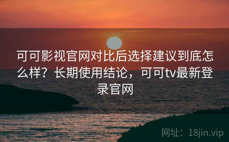 可可影视官网对比后选择建议到底怎么样?长期使用结论,可可tv最新登录官网 可可影视官网对比后选择建议到底怎么样?长期使用结论,可可tv最新登录官网