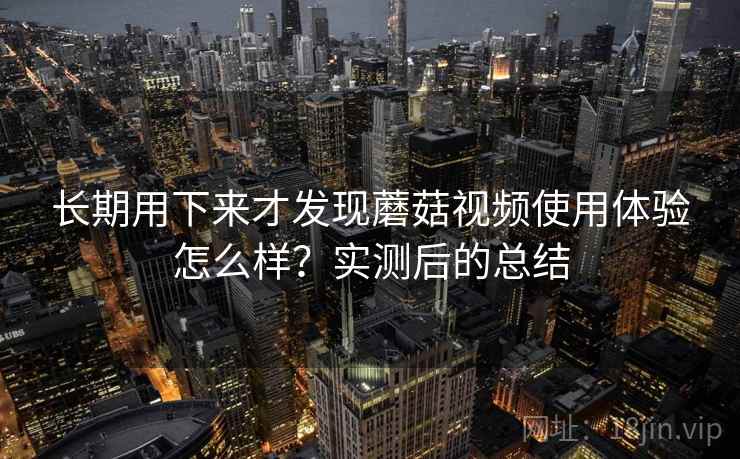 长期用下来才发现蘑菇视频使用体验怎么样?实测后的总结 长期用下来才发现蘑菇视频使用体验怎么样?实测后的总结