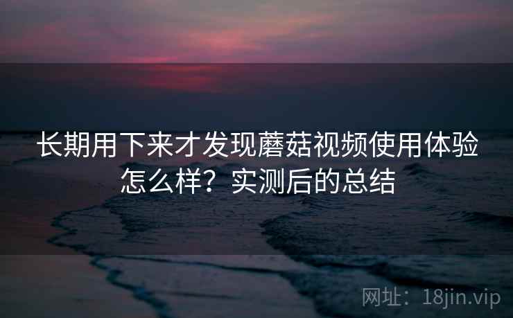 长期用下来才发现蘑菇视频使用体验怎么样?实测后的总结 长期用下来才发现蘑菇视频使用体验怎么样?实测后的总结