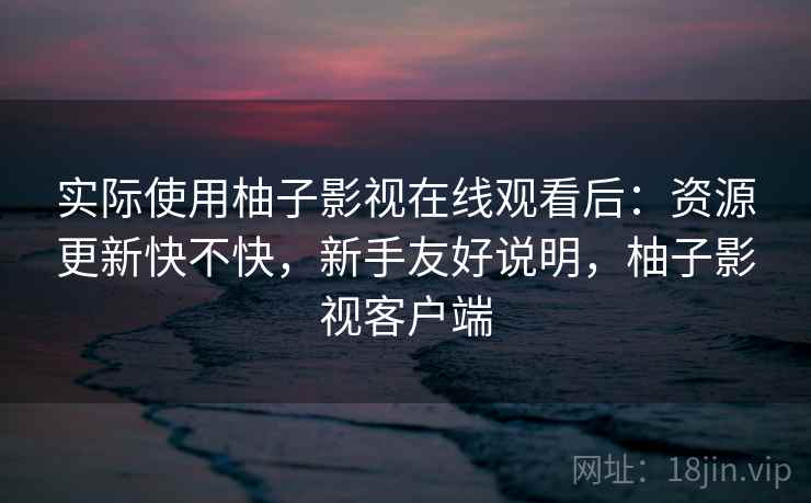 实际使用柚子影视在线观看后:资源更新快不快,新手友好说明,柚子影视客户端 实际使用柚子影视在线观看后:资源更新快不快,新手友好说明,柚子影视客户端