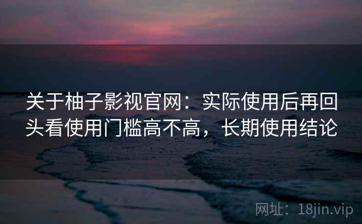 关于柚子影视官网:实际使用后再回头看使用门槛高不高,长期使用结论 关于柚子影视官网:实际使用后再回头看使用门槛高不高,长期使用结论