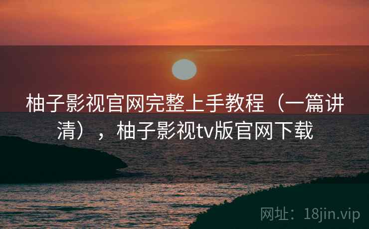 柚子影视官网完整上手教程(一篇讲清),柚子影视tv版官网下载 柚子影视官网完整上手教程(一篇讲清),柚子影视tv版官网下载