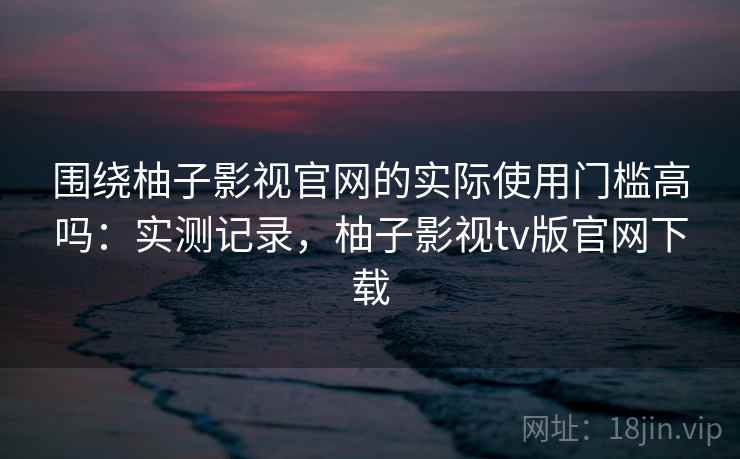 围绕柚子影视官网的实际使用门槛高吗:实测记录,柚子影视tv版官网下载 围绕柚子影视官网的实际使用门槛高吗:实测记录,柚子影视tv版官网下载