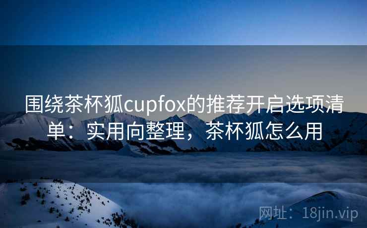 围绕茶杯狐cupfox的推荐开启选项清单:实用向整理,茶杯狐怎么用 围绕茶杯狐cupfox的推荐开启选项清单:实用向整理,茶杯狐怎么用