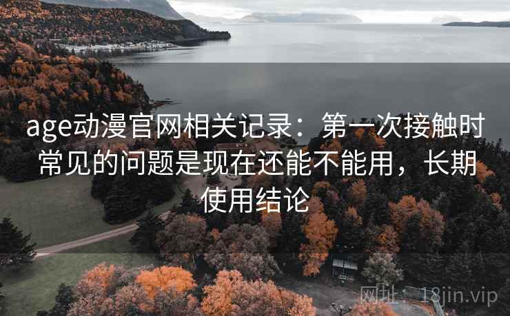 age动漫官网相关记录:第一次接触时常见的问题是现在还能不能用,长期使用结论 age动漫官网相关记录:第一次接触时常见的问题是现在还能不能用,长期使用结论