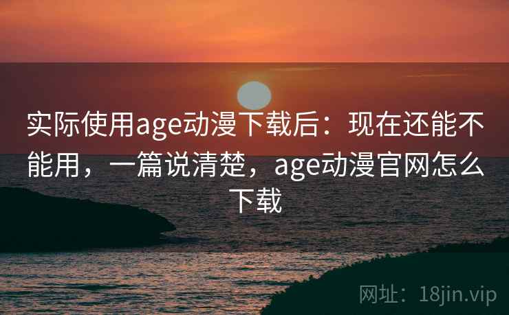 实际使用age动漫下载后:现在还能不能用,一篇说清楚,age动漫官网怎么下载 实际使用age动漫下载后:现在还能不能用,一篇说清楚,age动漫官网怎么下载