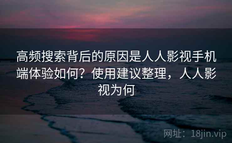 高频搜索背后的原因是人人影视手机端体验如何?使用建议整理,人人影视为何 高频搜索背后的原因是人人影视手机端体验如何?使用建议整理,人人影视为何