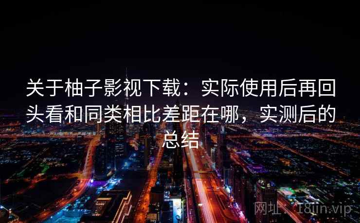 关于柚子影视下载:实际使用后再回头看和同类相比差距在哪,实测后的总结 关于柚子影视下载:实际使用后再回头看和同类相比差距在哪,实测后的总结