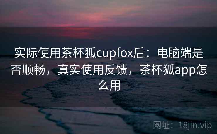 实际使用茶杯狐cupfox后:电脑端是否顺畅,真实使用反馈,茶杯狐app怎么用 实际使用茶杯狐cupfox后:电脑端是否顺畅,真实使用反馈,茶杯狐app怎么用