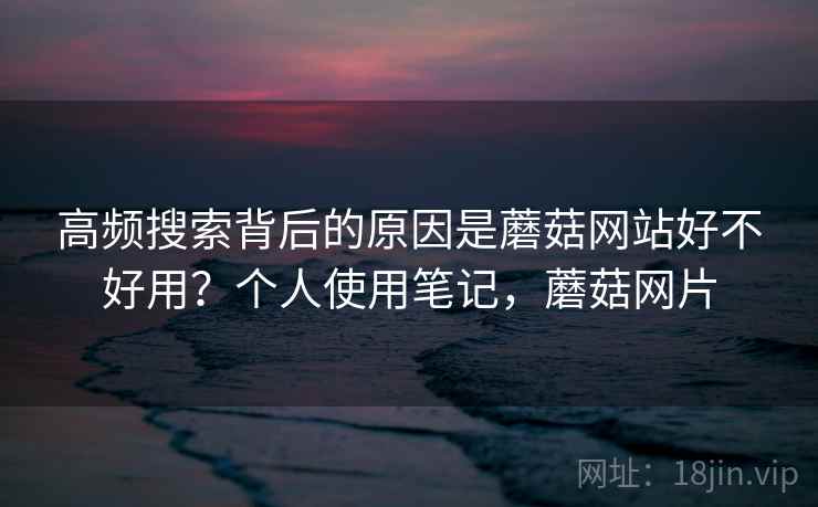 高频搜索背后的原因是蘑菇网站好不好用?个人使用笔记,蘑菇网片 高频搜索背后的原因是蘑菇网站好不好用?个人使用笔记,蘑菇网片