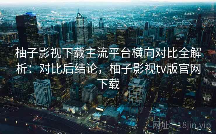 柚子影视下载主流平台横向对比全解析:对比后结论,柚子影视tv版官网下载 柚子影视下载主流平台横向对比全解析:对比后结论,柚子影视tv版官网下载