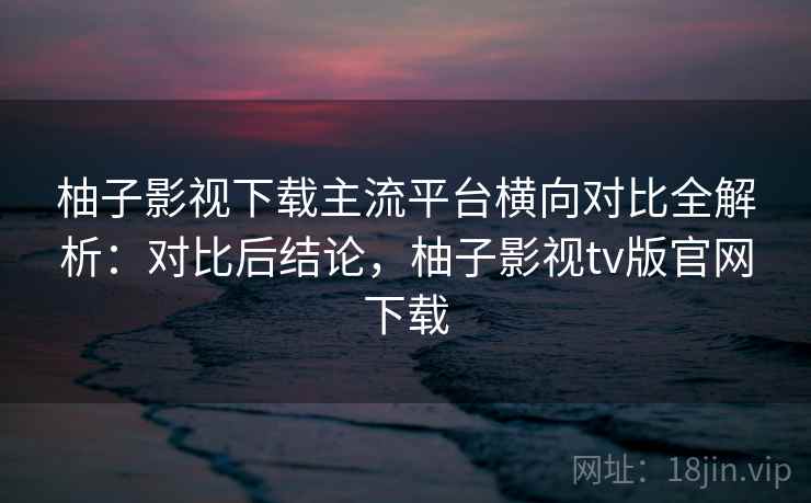 柚子影视下载主流平台横向对比全解析:对比后结论,柚子影视tv版官网下载 柚子影视下载主流平台横向对比全解析:对比后结论,柚子影视tv版官网下载