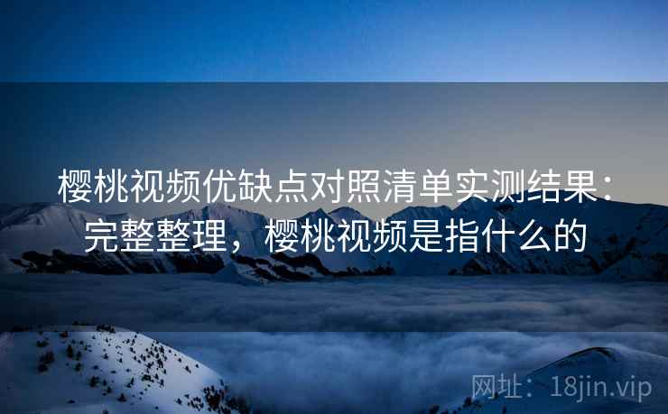 樱桃视频优缺点对照清单实测结果:完整整理,樱桃视频是指什么的 樱桃视频优缺点对照清单实测结果:完整整理,樱桃视频是指什么的