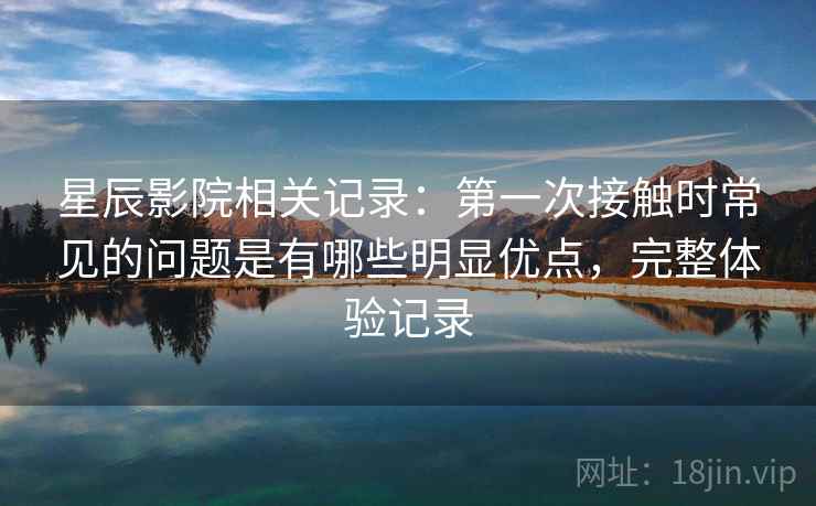 星辰影院相关记录:第一次接触时常见的问题是有哪些明显优点,完整体验记录 星辰影院相关记录:第一次接触时常见的问题是有哪些明显优点,完整体验记录