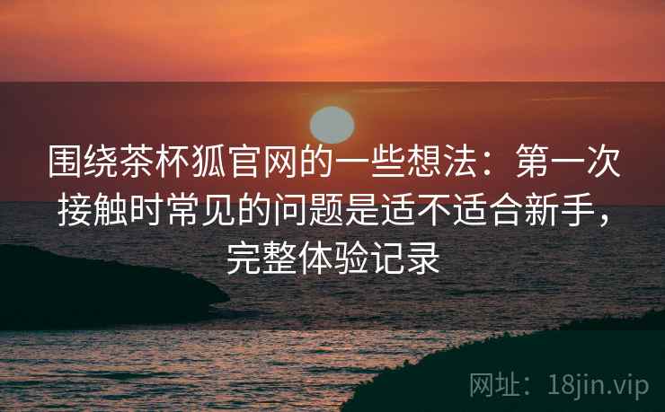 围绕茶杯狐官网的一些想法:第一次接触时常见的问题是适不适合新手,完整体验记录 围绕茶杯狐官网的一些想法:第一次接触时常见的问题是适不适合新手,完整体验记录
