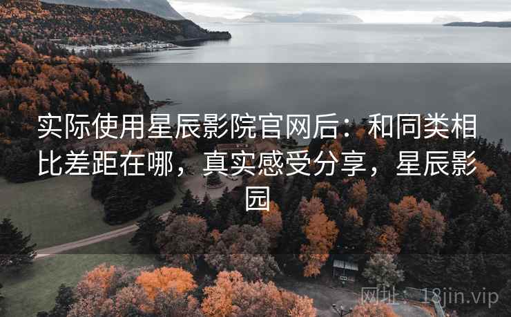 实际使用星辰影院官网后:和同类相比差距在哪,真实感受分享,星辰影园 实际使用星辰影院官网后:和同类相比差距在哪,真实感受分享,星辰影园