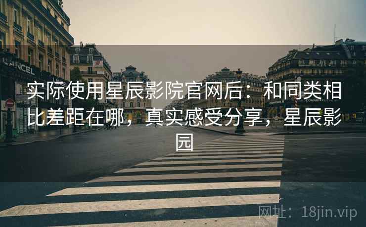 实际使用星辰影院官网后:和同类相比差距在哪,真实感受分享,星辰影园 实际使用星辰影院官网后:和同类相比差距在哪,真实感受分享,星辰影园
