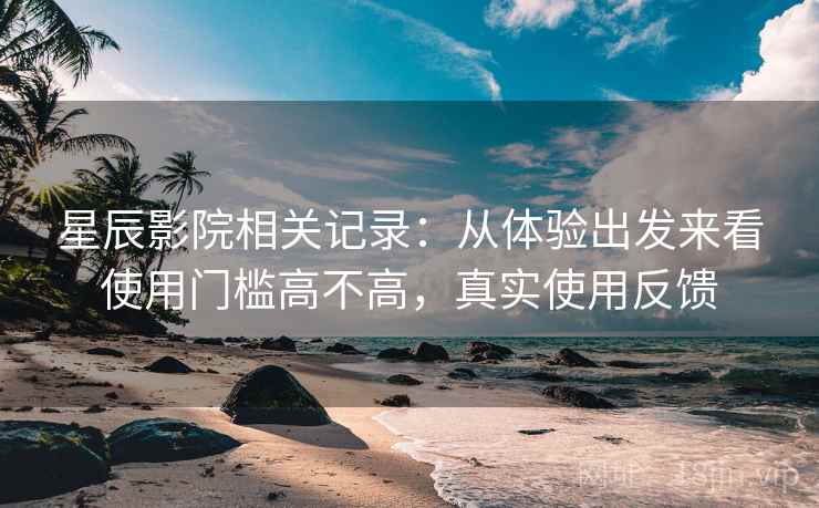 星辰影院相关记录:从体验出发来看使用门槛高不高,真实使用反馈 星辰影院相关记录:从体验出发来看使用门槛高不高,真实使用反馈