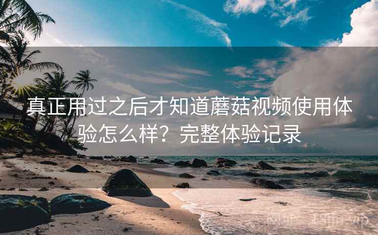 真正用过之后才知道蘑菇视频使用体验怎么样?完整体验记录 真正用过之后才知道蘑菇视频使用体验怎么样?完整体验记录