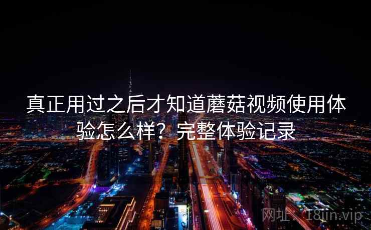真正用过之后才知道蘑菇视频使用体验怎么样?完整体验记录 真正用过之后才知道蘑菇视频使用体验怎么样?完整体验记录
