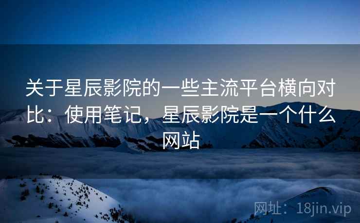关于星辰影院的一些主流平台横向对比:使用笔记,星辰影院是一个什么网站 关于星辰影院的一些主流平台横向对比:使用笔记,星辰影院是一个什么网站