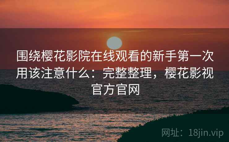 围绕樱花影院在线观看的新手第一次用该注意什么:完整整理,樱花影视官方官网 围绕樱花影院在线观看的新手第一次用该注意什么:完整整理,樱花影视官方官网