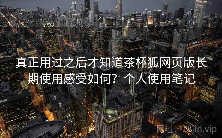 真正用过之后才知道茶杯狐网页版长期使用感受如何？个人使用笔记