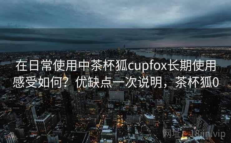 在日常使用中茶杯狐cupfox长期使用感受如何?优缺点一次说明,茶杯狐0 在日常使用中茶杯狐cupfox长期使用感受如何?优缺点一次说明,茶杯狐0