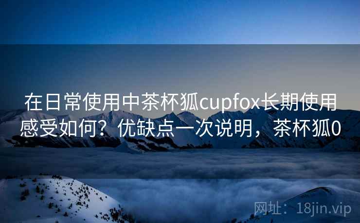 在日常使用中茶杯狐cupfox长期使用感受如何?优缺点一次说明,茶杯狐0 在日常使用中茶杯狐cupfox长期使用感受如何?优缺点一次说明,茶杯狐0
