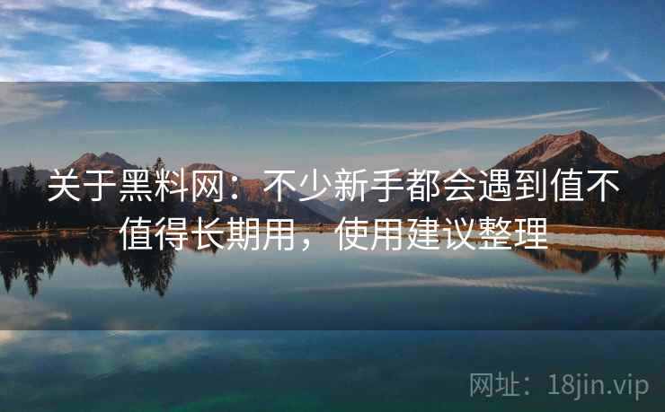 关于黑料网：不少新手都会遇到值不值得长期用，使用建议整理