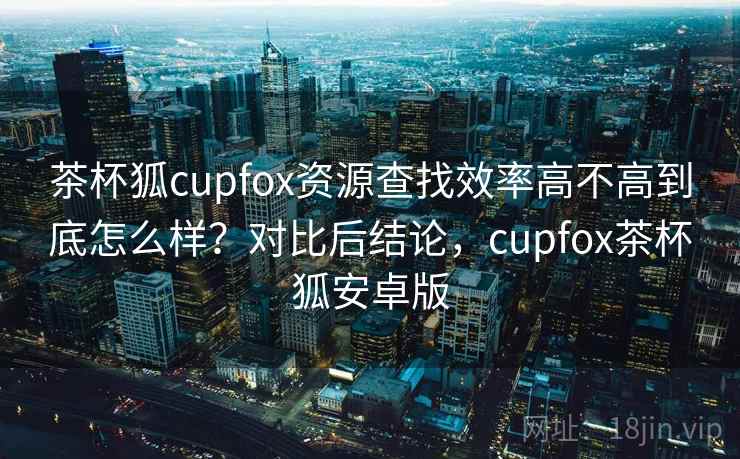 茶杯狐cupfox资源查找效率高不高到底怎么样?对比后结论,cupfox茶杯狐安卓版 茶杯狐cupfox资源查找效率高不高到底怎么样?对比后结论,cupfox茶杯狐安卓版