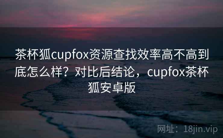 茶杯狐cupfox资源查找效率高不高到底怎么样?对比后结论,cupfox茶杯狐安卓版 茶杯狐cupfox资源查找效率高不高到底怎么样?对比后结论,cupfox茶杯狐安卓版