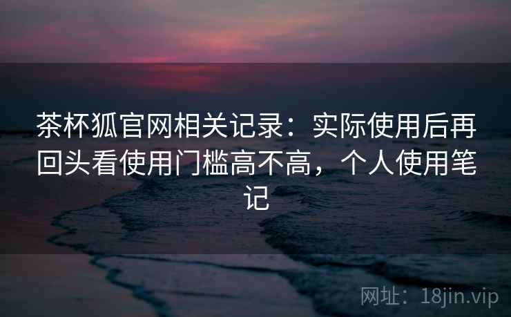 茶杯狐官网相关记录:实际使用后再回头看使用门槛高不高,个人使用笔记 茶杯狐官网相关记录:实际使用后再回头看使用门槛高不高,个人使用笔记