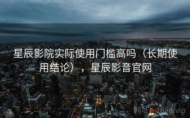 星辰影院实际使用门槛高吗(长期使用结论),星辰影音官网 星辰影院实际使用门槛高吗(长期使用结论),星辰影音官网