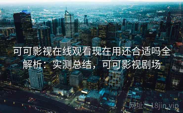 可可影视在线观看现在用还合适吗全解析：实测总结，可可影视剧场