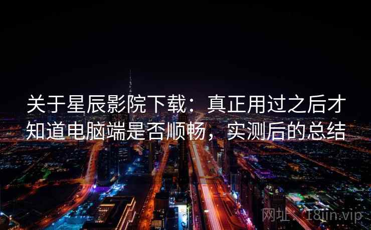 关于星辰影院下载:真正用过之后才知道电脑端是否顺畅,实测后的总结 关于星辰影院下载:真正用过之后才知道电脑端是否顺畅,实测后的总结