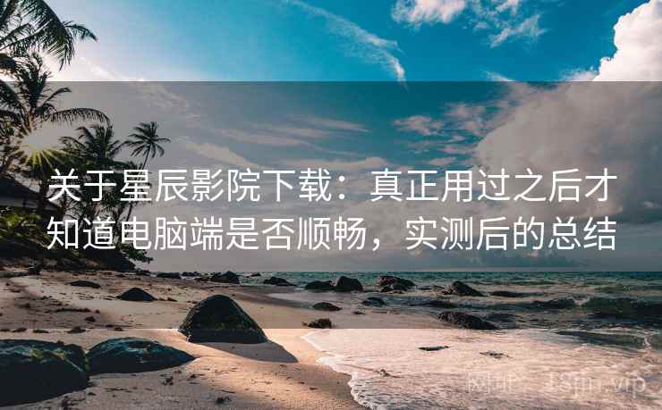 关于星辰影院下载:真正用过之后才知道电脑端是否顺畅,实测后的总结 关于星辰影院下载:真正用过之后才知道电脑端是否顺畅,实测后的总结