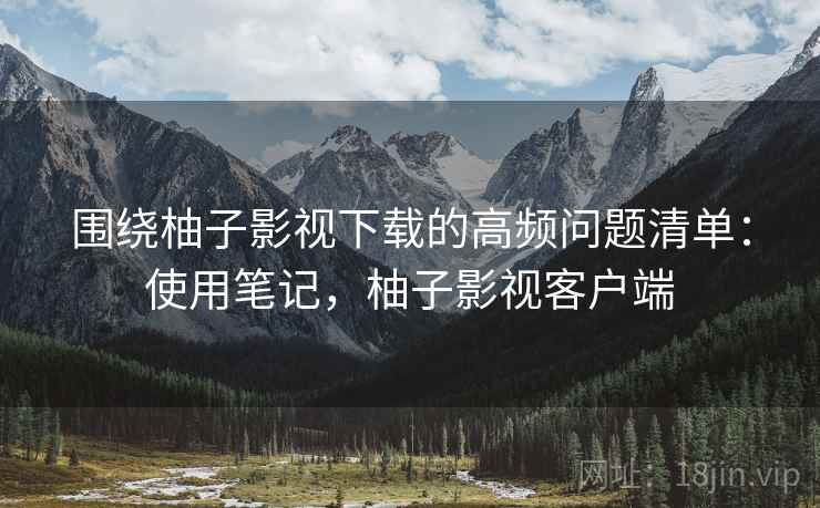 围绕柚子影视下载的高频问题清单:使用笔记,柚子影视客户端 围绕柚子影视下载的高频问题清单:使用笔记,柚子影视客户端