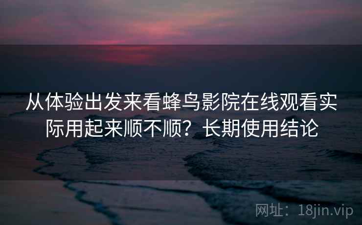 从体验出发来看蜂鸟影院在线观看实际用起来顺不顺？长期使用结论